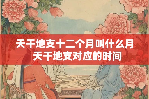 天干地支十二个月叫什么月  天干地支对应的时间