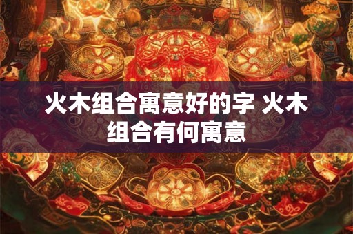 火木组合寓意好的字 火木组合有何寓意