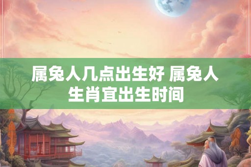 属兔人几点出生好 属兔人生肖宜出生时间 属兔人几点出生好 属兔人生肖宜出生时间