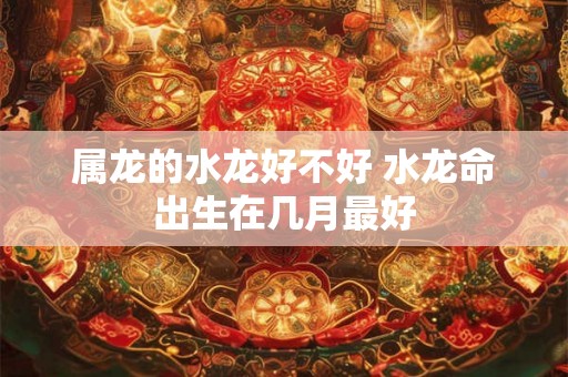 属龙的水龙好不好 水龙命出生在几月最好