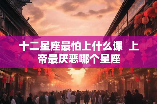 十二星座最怕上什么课  上帝最厌恶哪个星座