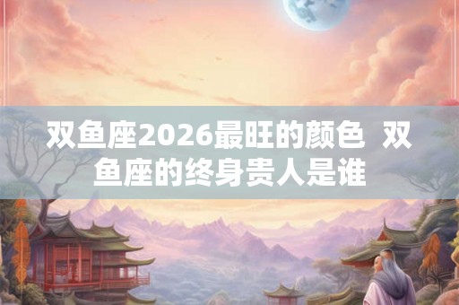 双鱼座2026最旺的颜色  双鱼座的终身贵人是谁