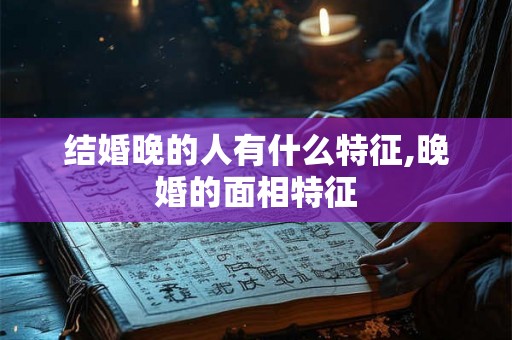 结婚晚的人有什么特征,晚婚的面相特征 结婚晚的人有什么特征,晚婚的面相特征