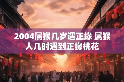 2004属猴几岁遇正缘 属猴人几时遇到正缘桃花