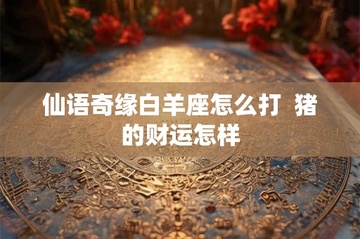 仙语奇缘白羊座怎么打  猪的财运怎样