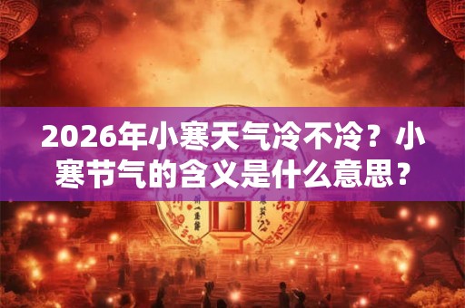 2026年小寒天气冷不冷？小寒节气的含义是什么意思？