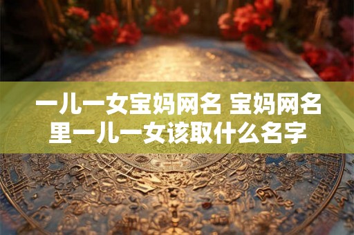 一儿一女宝妈网名 宝妈网名里一儿一女该取什么名字 一儿一女宝妈网名 宝妈网名里一儿一女该取什么名字