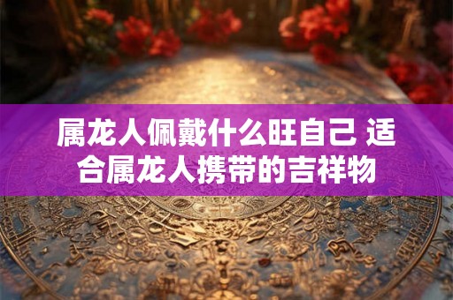 属龙人佩戴什么旺自己 适合属龙人携带的吉祥物
