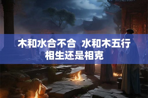 木和水合不合 水和木五行相生还是相克 木和水合不合 水和木五行相生还是相克