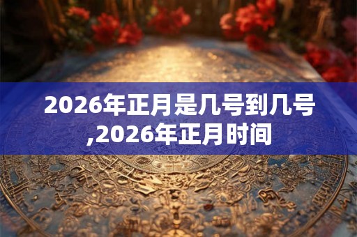 2026年正月是几号到几号,2026年正月时间