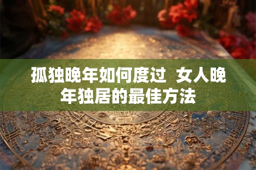 孤独晚年如何度过  女人晚年独居的最佳方法