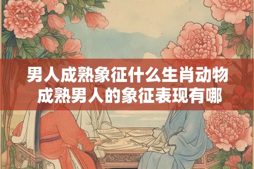 男人成熟象征什么生肖动物 成熟男人的象征表现有哪些