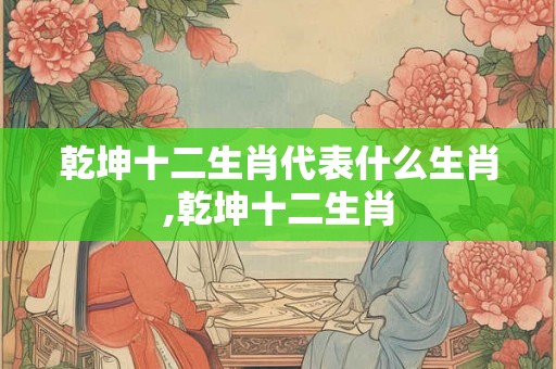 乾坤十二生肖代表什么生肖,乾坤十二生肖