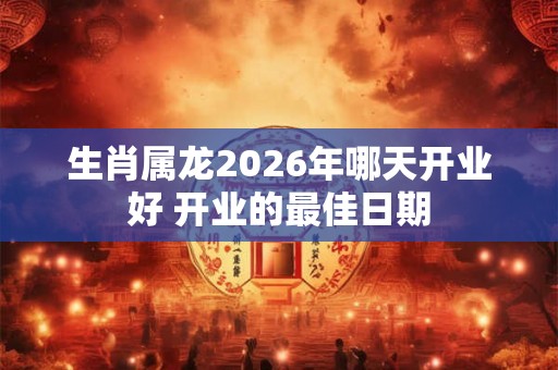 生肖属龙2026年哪天开业好 开业的最佳日期