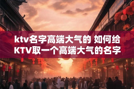 ktv名字高端大气的 如何给KTV取一个高端大气的名字 ktv名字高端大气的 如何给KTV取一个高端大气的名字