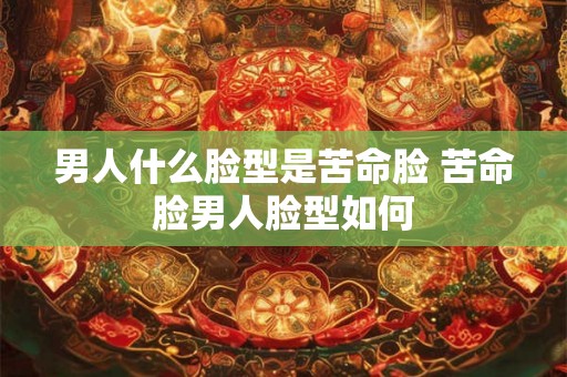 男人什么脸型是苦命脸 苦命脸男人脸型如何