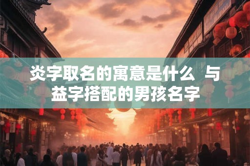 炎字取名的寓意是什么  与益字搭配的男孩名字