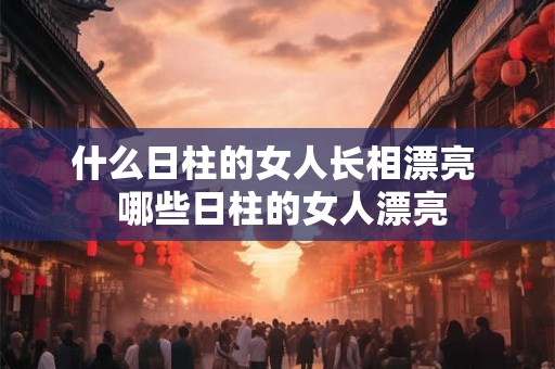 什么日柱的女人长相漂亮 哪些日柱的女人漂亮 什么日柱的女人长相漂亮 哪些日柱的女人漂亮