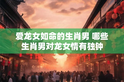 爱龙女如命的生肖男 哪些生肖男对龙女情有独钟