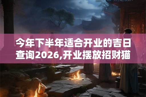 今年下半年适合开业的吉日查询2026,开业摆放招财猫风水 今年下半年适合开业的吉日查询2026,开业摆放招财猫风水