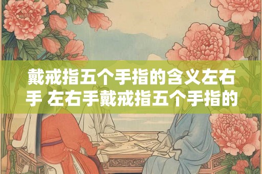 戴戒指五个手指的含义左右手 左右手戴戒指五个手指的含义是什么