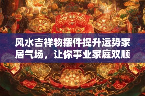 风水吉祥物摆件提升运势家居气场,让你事业家庭双顺! 风水吉祥物摆件提升运势家居气场,让你事业家庭双顺!