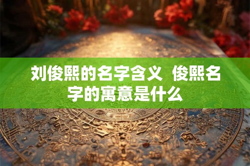 刘俊熙的名字含义  俊熙名字的寓意是什么