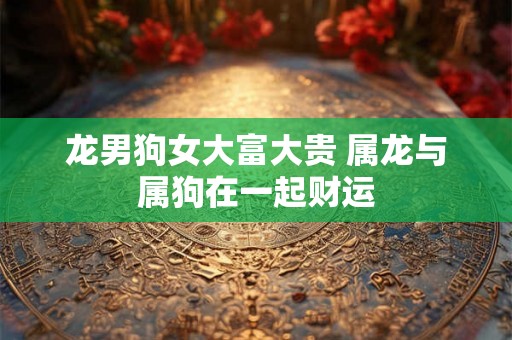 龙男狗女大富大贵 属龙与属狗在一起财运