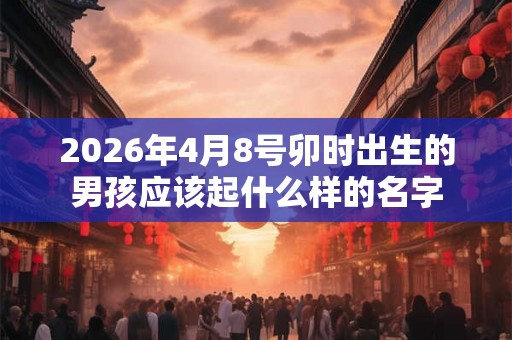 2026年4月8号卯时出生的男孩应该起什么样的名字 2026年4月8号卯时出生的男孩应该起什么样的名字