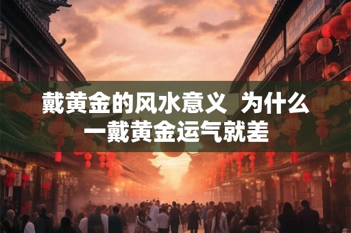 戴黄金的风水意义 为什么一戴黄金运气就差 戴黄金的风水意义 为什么一戴黄金运气就差