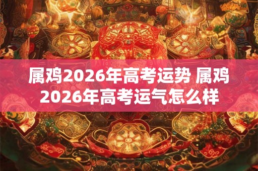 属鸡2026年高考运势 属鸡2026年高考运气怎么样