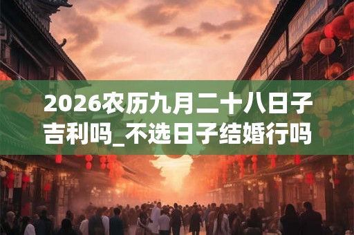 2026农历九月二十八日子吉利吗_不选日子结婚行吗 2026农历九月二十八日子吉利吗_不选日子结婚行吗