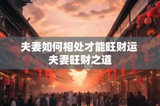 夫妻如何相处才能旺财运 夫妻旺财之道 夫妻如何相处才能旺财运 夫妻旺财之道