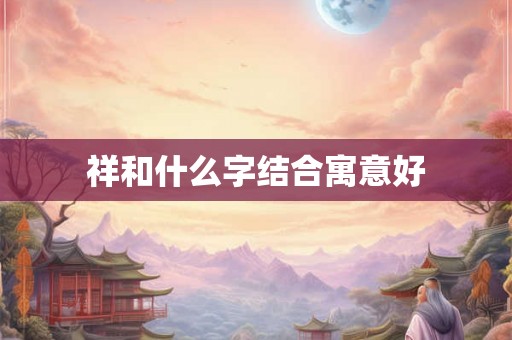 祥和什么字结合寓意好 祥和什么字结合寓意好