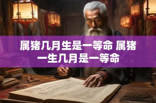 属猪几月生是一等命 属猪一生几月是一等命
