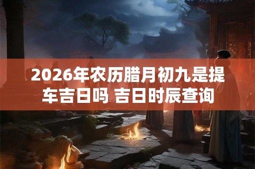 2026年农历腊月初九是提车吉日吗 吉日时辰查询
