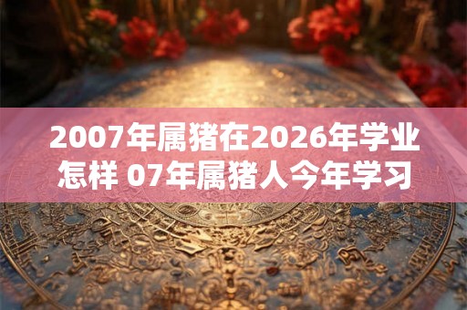 2007年属猪在2026年学业怎样 07年属猪人今年学习运势