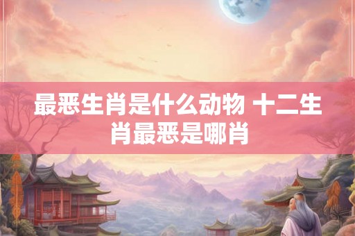 最恶生肖是什么动物 十二生肖最恶是哪肖