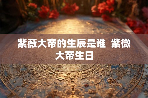 紫薇大帝的生辰是谁  紫微大帝生日