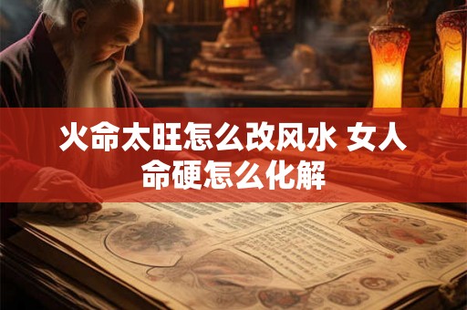火命太旺怎么改风水 女人命硬怎么化解 火命太旺怎么改风水 女人命硬怎么化解