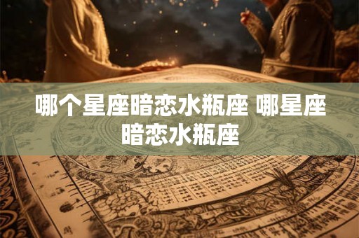 哪个星座暗恋水瓶座 哪星座暗恋水瓶座