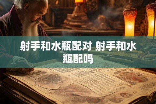 射手和水瓶配对 射手和水瓶配吗 射手和水瓶配对 射手和水瓶配吗