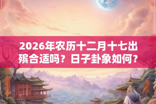 2026年农历十二月十七出殡合适吗？日子卦象如何？