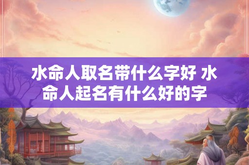水命人取名带什么字好 水命人起名有什么好的字