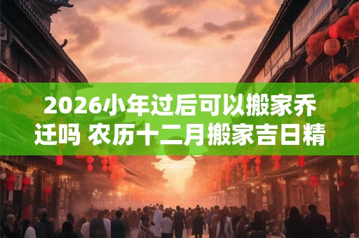 2026小年过后可以搬家乔迁吗 农历十二月搬家吉日精选