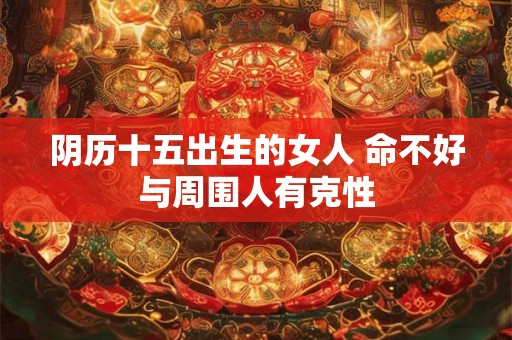 阴历十五出生的女人 命不好与周围人有克性 阴历十五出生的女人 命不好与周围人有克性