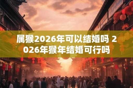 属猴2026年可以结婚吗 2026年猴年结婚可行吗
