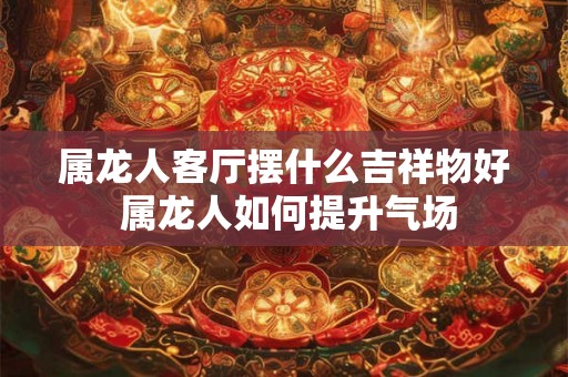 属龙人客厅摆什么吉祥物好 属龙人如何提升气场 属龙人客厅摆什么吉祥物好 属龙人如何提升气场