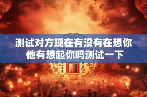 测试对方现在有没有在想你 他有想起你吗测试一下 测试对方现在有没有在想你 他有想起你吗测试一下