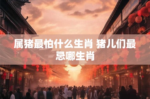 属猪最怕什么生肖 猪儿们最忌哪生肖 属猪最怕什么生肖 猪儿们最忌哪生肖
